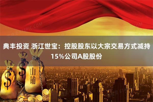 典丰投资 浙江世宝：控股股东以大宗交易方式减持15%公司A股股份