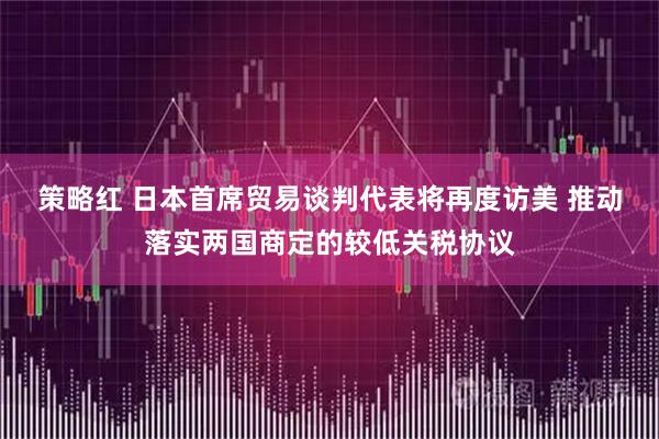 策略红 日本首席贸易谈判代表将再度访美 推动落实两国商定的较低关税协议