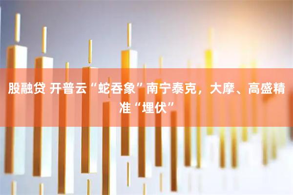 股融贷 开普云“蛇吞象”南宁泰克，大摩、高盛精准“埋伏”