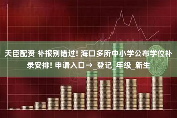 天臣配资 补报别错过! 海口多所中小学公布学位补录安排! 申请入口→_登记_年级_新生