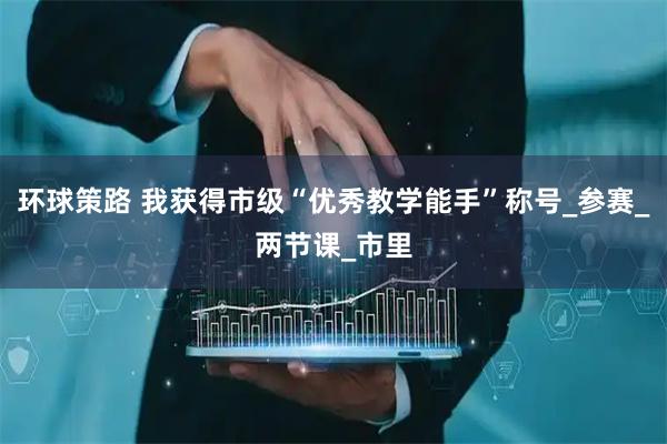 环球策路 我获得市级“优秀教学能手”称号_参赛_两节课_市里