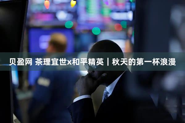贝盈网 茶理宜世x和平精英｜秋天的第一杯浪漫