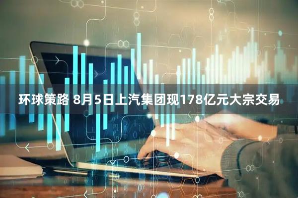 环球策路 8月5日上汽集团现178亿元大宗交易