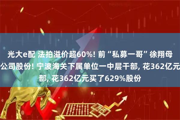 光大e配 法拍溢价超60%! 前“私募一哥”徐翔母亲清空这家A股公司股份! 宁波海关下属单位一中层干部, 花362亿元买了629%股份