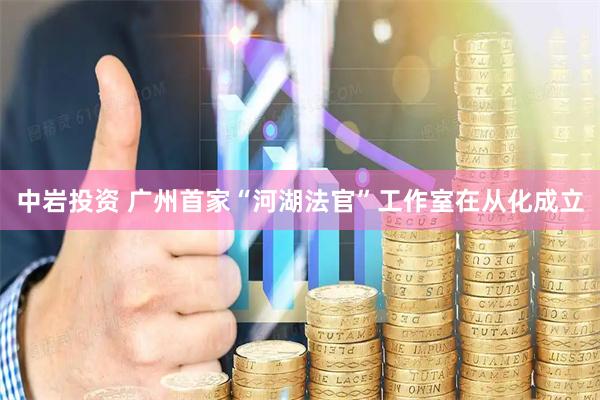 中岩投资 广州首家“河湖法官”工作室在从化成立