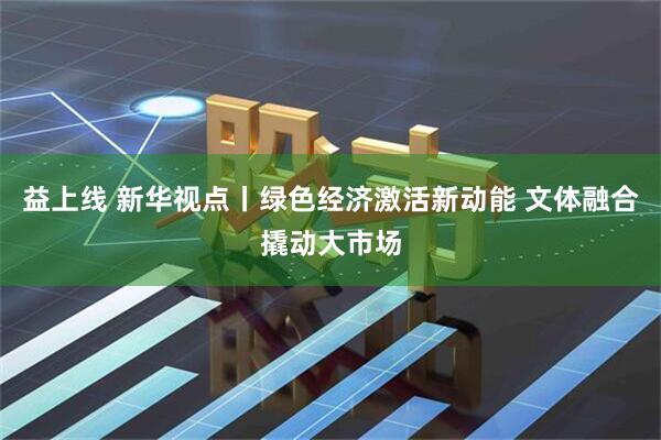 益上线 新华视点丨绿色经济激活新动能 文体融合撬动大市场