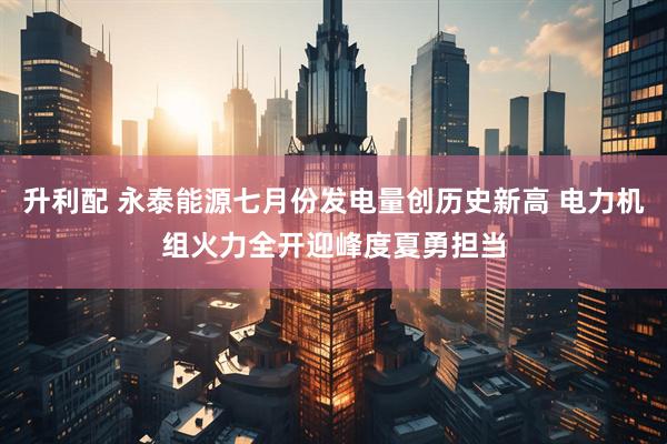 升利配 永泰能源七月份发电量创历史新高 电力机组火力全开迎峰度夏勇担当