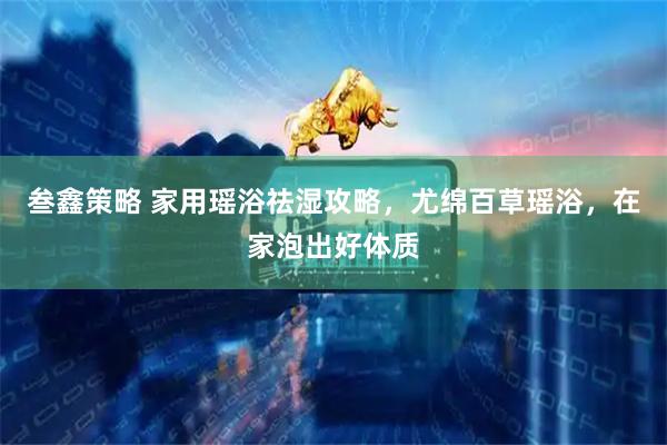 叁鑫策略 家用瑶浴祛湿攻略，尤绵百草瑶浴，在家泡出好体质