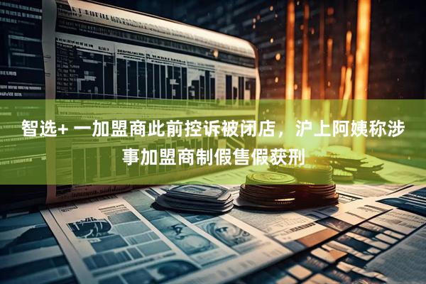 智选+ 一加盟商此前控诉被闭店，沪上阿姨称涉事加盟商制假售假获刑