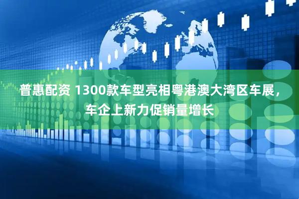 普惠配资 1300款车型亮相粤港澳大湾区车展，车企上新力促销量增长
