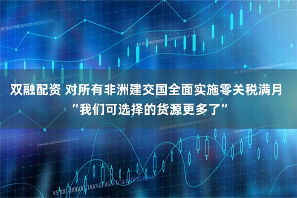 双融配资 对所有非洲建交国全面实施零关税满月 “我们可选择的货源更多了”