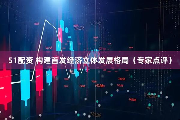 51配资 构建首发经济立体发展格局（专家点评）