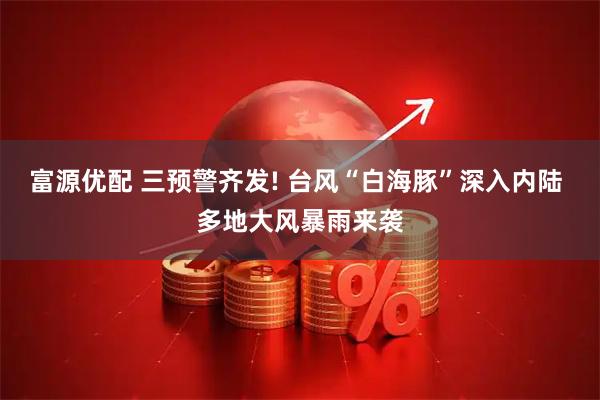 富源优配 三预警齐发! 台风“白海豚”深入内陆 多地大风暴雨来袭