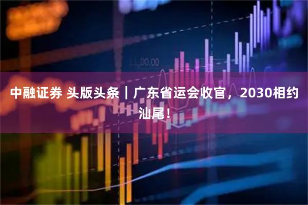 中融证券 头版头条｜广东省运会收官，2030相约汕尾！