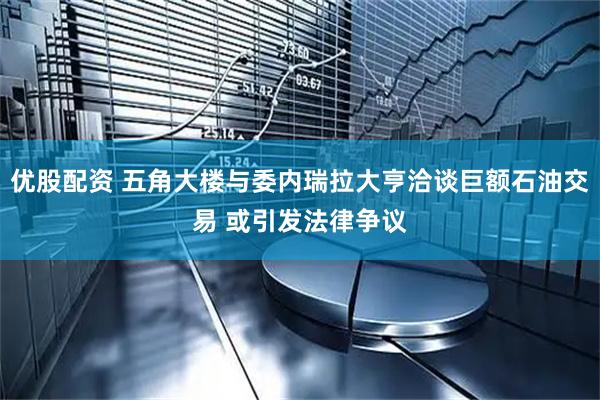 优股配资 五角大楼与委内瑞拉大亨洽谈巨额石油交易 或引发法律争议