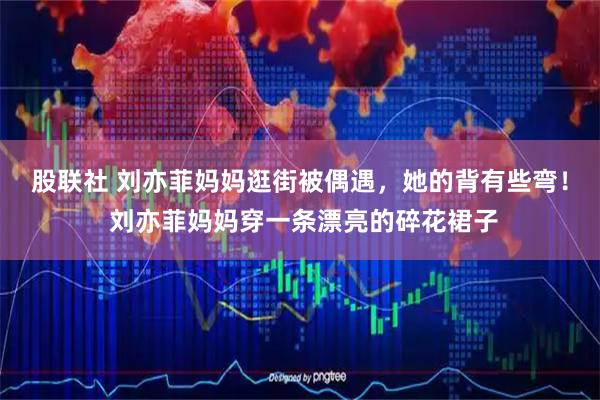 股联社 刘亦菲妈妈逛街被偶遇，她的背有些弯！ 刘亦菲妈妈穿一条漂亮的碎花裙子